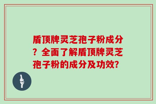 盾顶牌灵芝孢子粉成分？全面了解盾顶牌灵芝孢子粉的成分及功效？