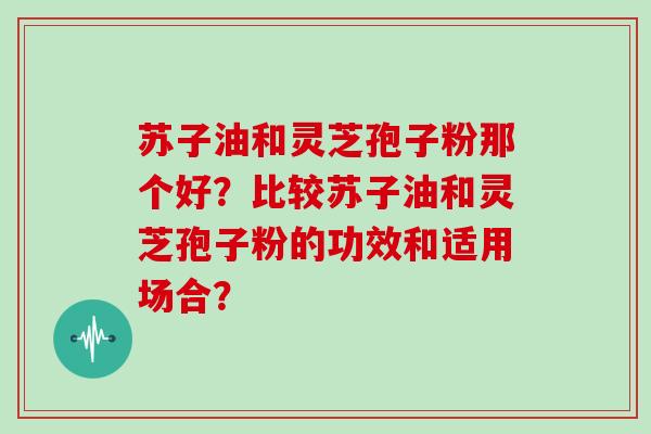 苏子油和灵芝孢子粉那个好？比较苏子油和灵芝孢子粉的功效和适用场合？