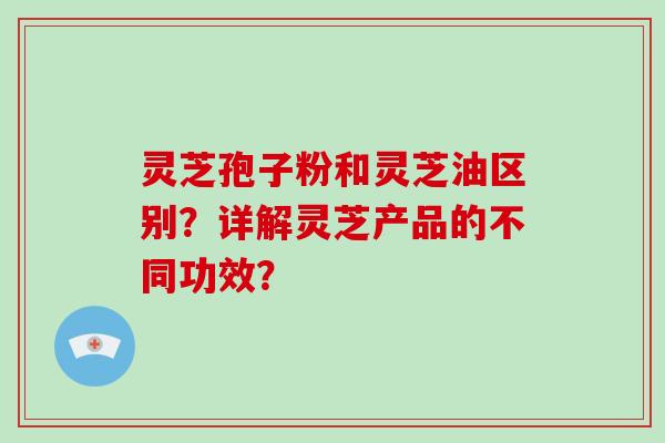 灵芝孢子粉和灵芝油区别？详解灵芝产品的不同功效？
