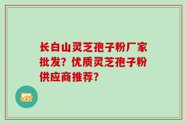 长白山灵芝孢子粉厂家批发？优质灵芝孢子粉供应商推荐？