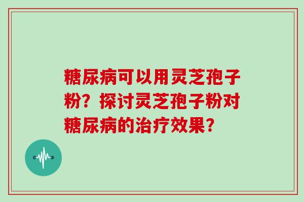 糖尿病可以用灵芝孢子粉？探讨灵芝孢子粉对糖尿病的治疗效果？