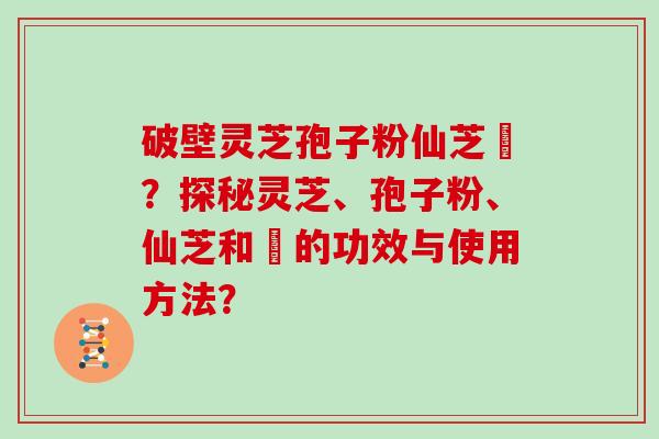 破壁灵芝孢子粉仙芝鶴？探秘灵芝、孢子粉、仙芝和鶴的功效与使用方法？