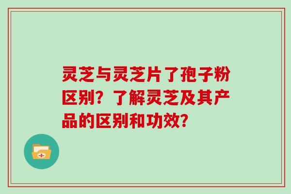 灵芝与灵芝片了孢子粉区别？了解灵芝及其产品的区别和功效？