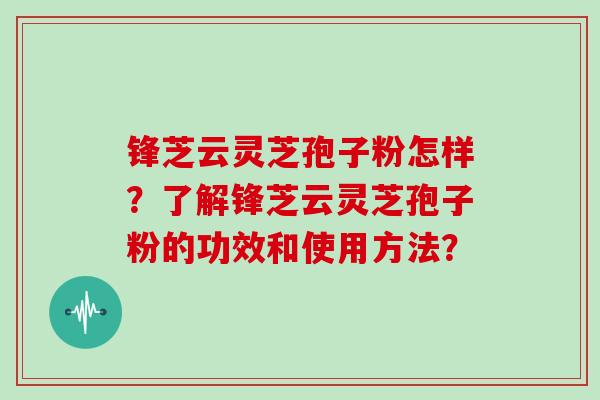 锋芝云灵芝孢子粉怎样？了解锋芝云灵芝孢子粉的功效和使用方法？