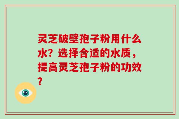 灵芝破壁孢子粉用什么水？选择合适的水质，提高灵芝孢子粉的功效？
