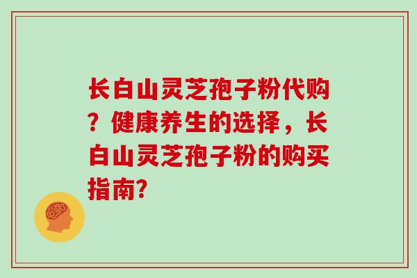 长白山灵芝孢子粉代购？健康养生的选择，长白山灵芝孢子粉的购买指南？