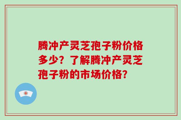 腾冲产灵芝孢子粉价格多少？了解腾冲产灵芝孢子粉的市场价格？