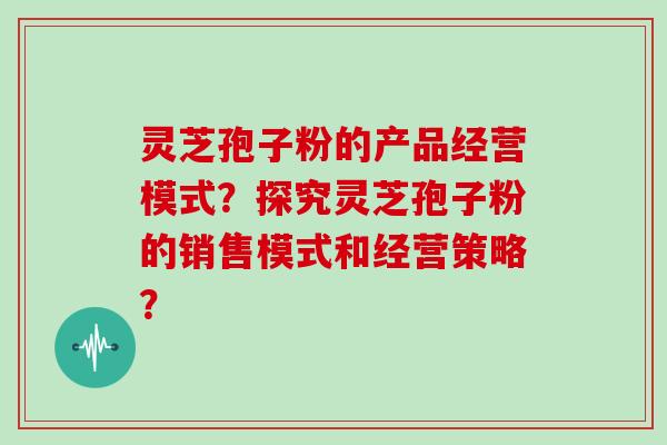 灵芝孢子粉的产品经营模式？探究灵芝孢子粉的销售模式和经营策略？