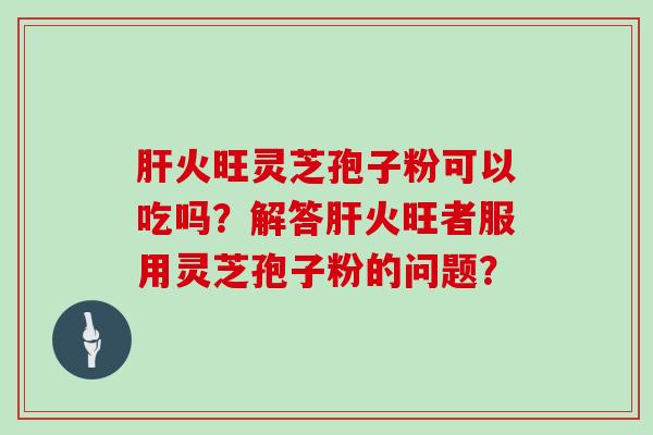 肝火旺灵芝孢子粉可以吃吗？解答肝火旺者服用灵芝孢子粉的问题？