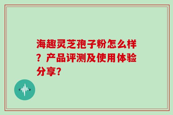 海趣灵芝孢子粉怎么样？产品评测及使用体验分享？