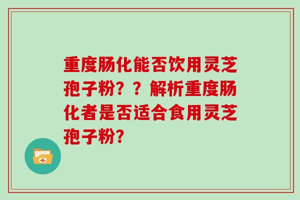 重度肠化能否饮用灵芝孢子粉？？解析重度肠化者是否适合食用灵芝孢子粉？