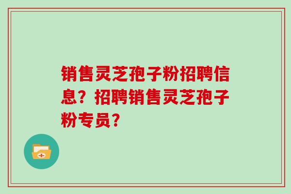 销售灵芝孢子粉招聘信息？招聘销售灵芝孢子粉专员？
