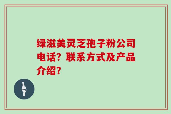 绿滋美灵芝孢子粉公司电话？联系方式及产品介绍？