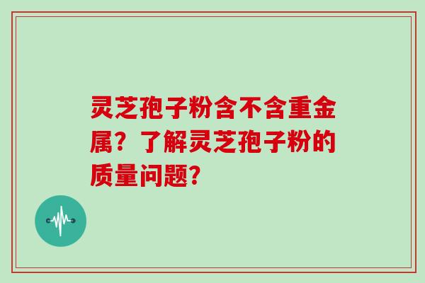 灵芝孢子粉含不含重金属？了解灵芝孢子粉的质量问题？