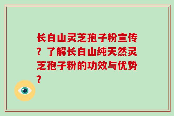 长白山灵芝孢子粉宣传？了解长白山纯天然灵芝孢子粉的功效与优势？