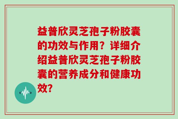 益普欣灵芝孢子粉胶囊的功效与作用？详细介绍益普欣灵芝孢子粉胶囊的营养成分和健康功效？