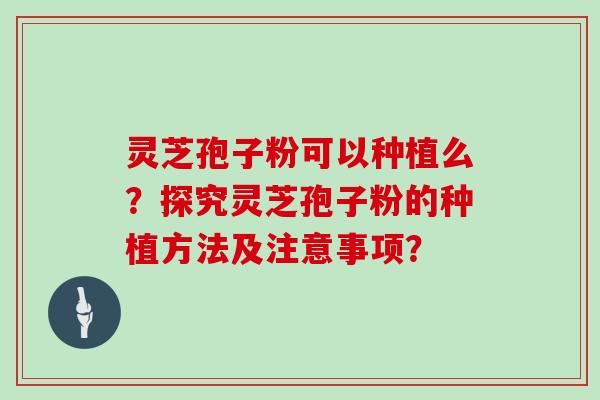 灵芝孢子粉可以种植么？探究灵芝孢子粉的种植方法及注意事项？