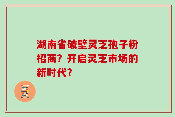 湖南省破壁灵芝孢子粉招商？开启灵芝市场的新时代？