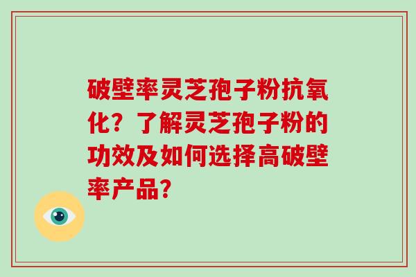 破壁率灵芝孢子粉抗氧化？了解灵芝孢子粉的功效及如何选择高破壁率产品？