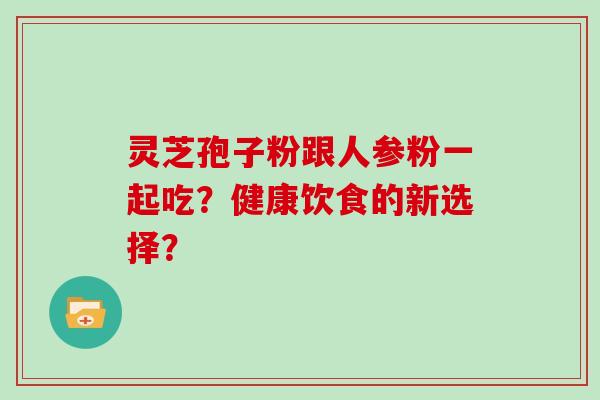 灵芝孢子粉跟人参粉一起吃？健康饮食的新选择？