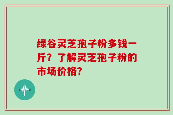 绿谷灵芝孢子粉多钱一斤？了解灵芝孢子粉的市场价格？