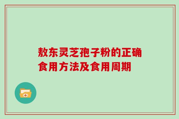 敖东灵芝孢子粉的正确食用方法及食用周期-第1张图片-灵芝大师