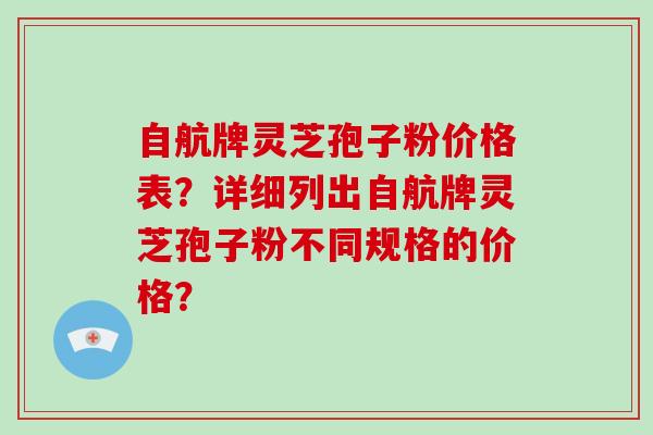 自航牌灵芝孢子粉价格表？详细列出自航牌灵芝孢子粉不同规格的价格？
