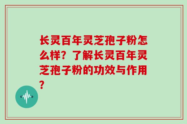 长灵百年灵芝孢子粉怎么样？了解长灵百年灵芝孢子粉的功效与作用？