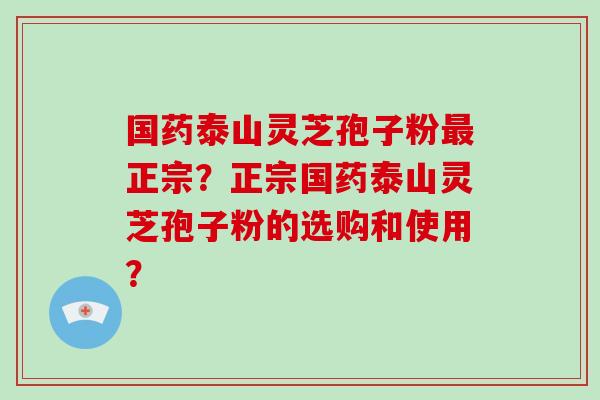 国药泰山灵芝孢子粉最正宗？正宗国药泰山灵芝孢子粉的选购和使用？
