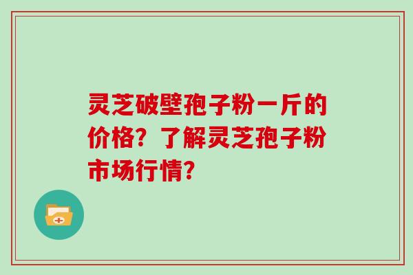 灵芝破壁孢子粉一斤的价格？了解灵芝孢子粉市场行情？