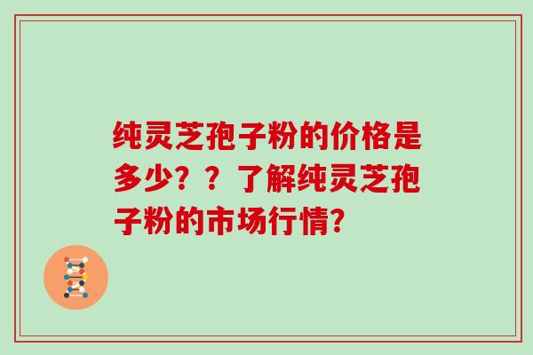 纯灵芝孢子粉的价格是多少？？了解纯灵芝孢子粉的市场行情？