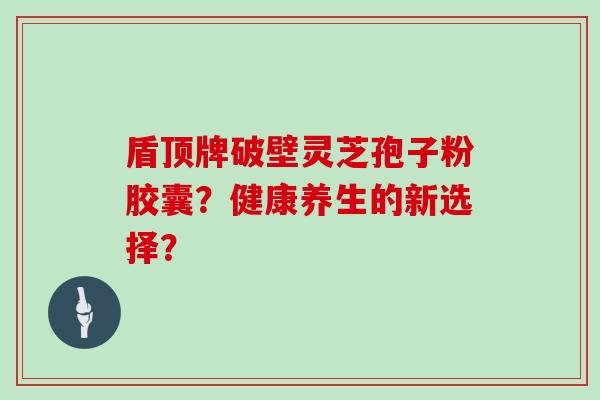 盾顶牌破壁灵芝孢子粉胶囊？健康养生的新选择？