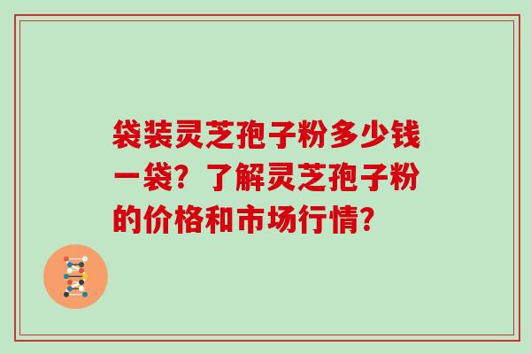 袋装灵芝孢子粉多少钱一袋？了解灵芝孢子粉的价格和市场行情？