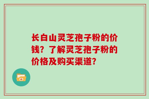 长白山灵芝孢子粉的价钱？了解灵芝孢子粉的价格及购买渠道？