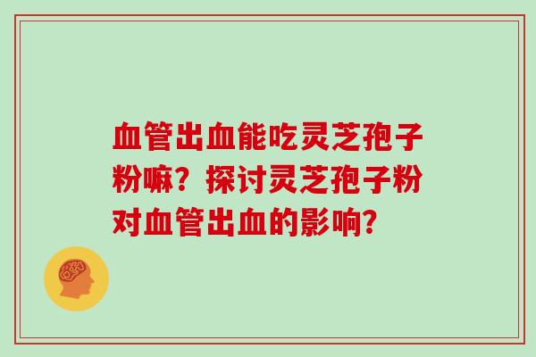 血管出血能吃灵芝孢子粉嘛？探讨灵芝孢子粉对血管出血的影响？