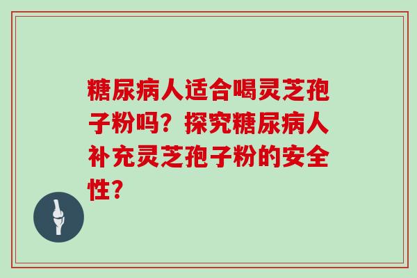 糖尿病人适合喝灵芝孢子粉吗？探究糖尿病人补充灵芝孢子粉的安全性？
