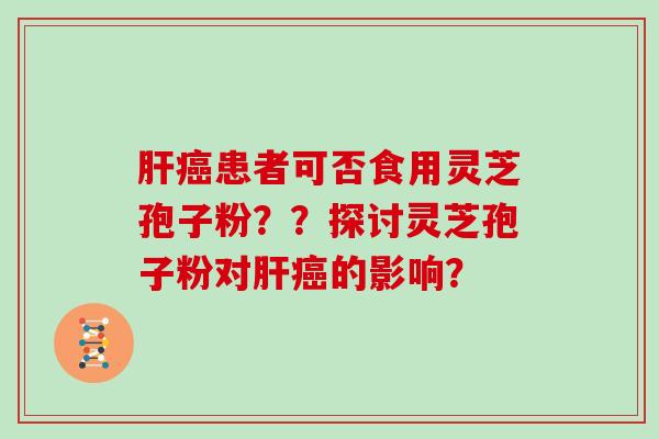 肝癌患者可否食用灵芝孢子粉？？探讨灵芝孢子粉对肝癌的影响？