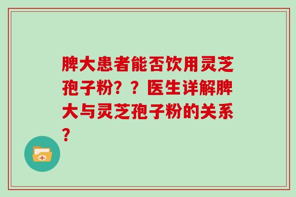 脾大患者能否饮用灵芝孢子粉？？医生详解脾大与灵芝孢子粉的关系？