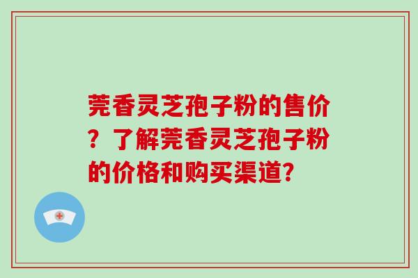 莞香灵芝孢子粉的售价？了解莞香灵芝孢子粉的价格和购买渠道？