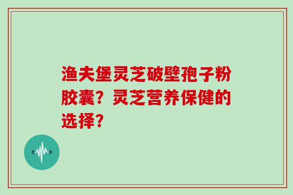 渔夫堡灵芝破壁孢子粉胶囊？灵芝营养保健的选择？