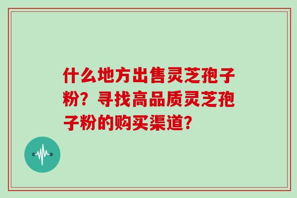 什么地方出售灵芝孢子粉？寻找高品质灵芝孢子粉的购买渠道？
