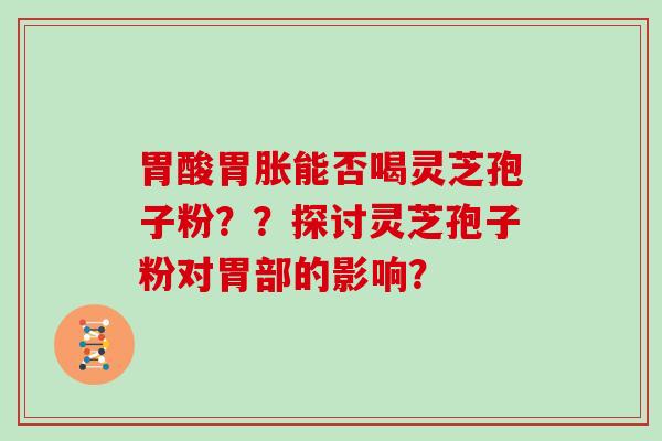 胃酸胃胀能否喝灵芝孢子粉？？探讨灵芝孢子粉对胃部的影响？
