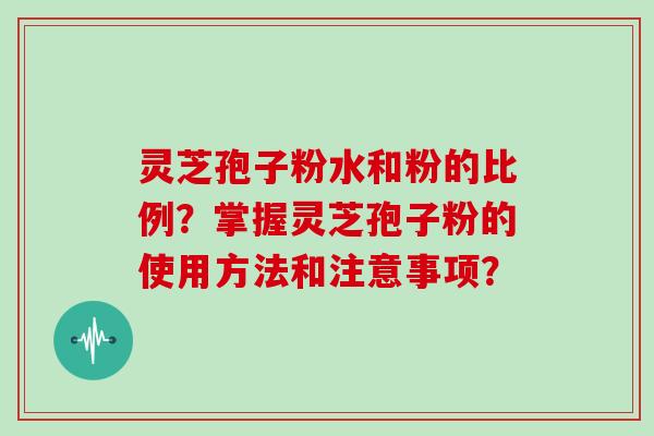 灵芝孢子粉水和粉的比例？掌握灵芝孢子粉的使用方法和注意事项？