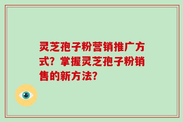 灵芝孢子粉营销推广方式？掌握灵芝孢子粉销售的新方法？