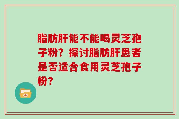 脂肪肝能不能喝灵芝孢子粉？探讨脂肪肝患者是否适合食用灵芝孢子粉？