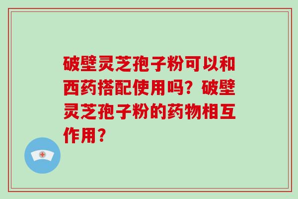 破壁灵芝孢子粉可以和西药搭配使用吗？破壁灵芝孢子粉的药物相互作用？
