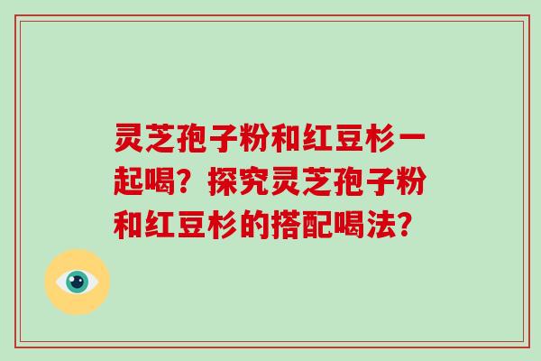 灵芝孢子粉和红豆杉一起喝？探究灵芝孢子粉和红豆杉的搭配喝法？