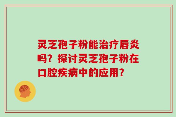 灵芝孢子粉能治疗唇炎吗？探讨灵芝孢子粉在口腔疾病中的应用？