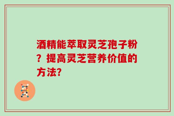酒精能萃取灵芝孢子粉？提高灵芝营养价值的方法？
