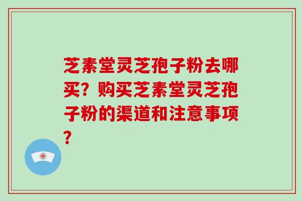 芝素堂灵芝孢子粉去哪买？购买芝素堂灵芝孢子粉的渠道和注意事项？